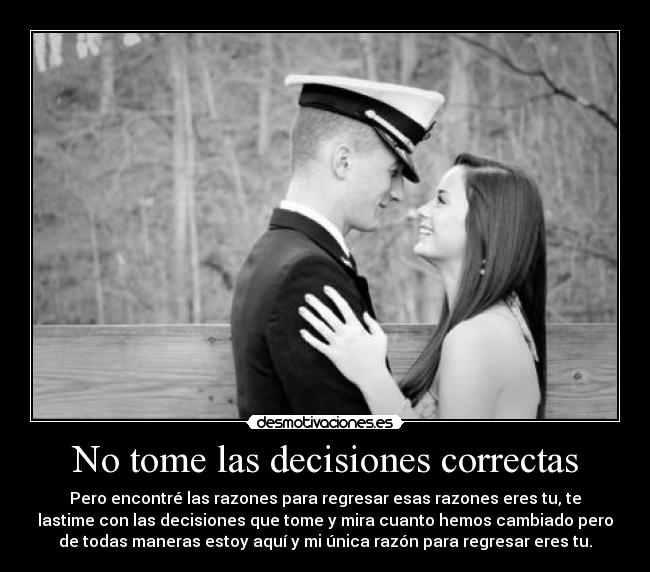 No tome las decisiones correctas - Pero encontré las razones para regresar esas razones eres tu, te
lastime con las decisiones que tome y mira cuanto hemos cambiado pero
de todas maneras estoy aquí y mi única razón para regresar eres tu.