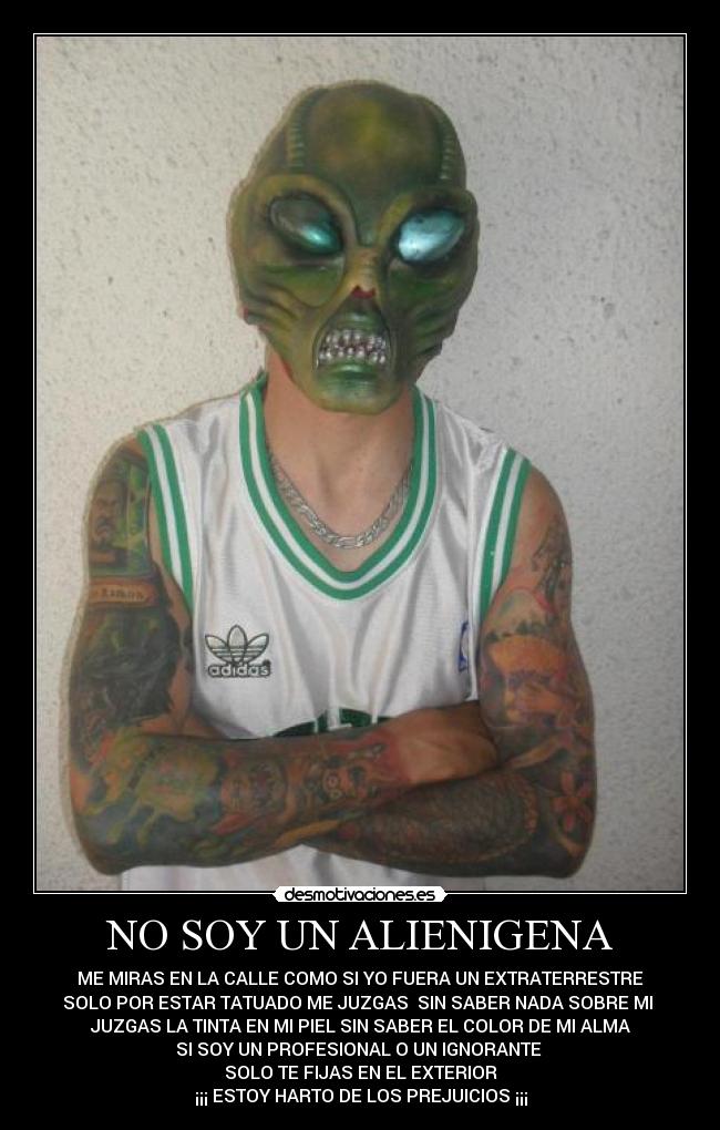 NO SOY UN ALIENIGENA - ME MIRAS EN LA CALLE COMO SI YO FUERA UN EXTRATERRESTRE
SOLO POR ESTAR TATUADO ME JUZGAS SIN SABER NADA SOBRE MI
JUZGAS LA TINTA EN MI PIEL SIN SABER EL COLOR DE MI ALMA
SI SOY UN PROFESIONAL O UN IGNORANTE
SOLO TE FIJAS EN EL EXTERIOR
¡¡¡ ESTOY HARTO DE LOS PREJUICIOS ¡¡¡
