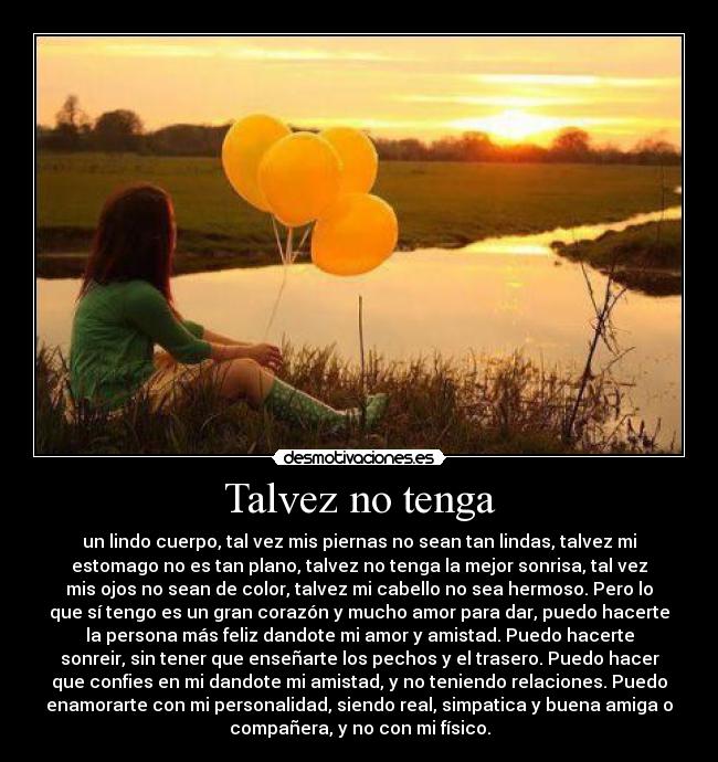 Talvez no tenga - un lindo cuerpo, tal vez mis piernas no sean tan lindas, talvez mi
estomago no es tan plano, talvez no tenga la mejor sonrisa, tal vez
mis ojos no sean de color, talvez mi cabello no sea hermoso. Pero lo
que sí tengo es un gran corazón y mucho amor para dar, puedo hacerte
la persona más feliz dandote mi amor y amistad. Puedo hacerte
sonreir, sin tener que enseñarte los pechos y el trasero. Puedo hacer
que confies en mi dandote mi amistad, y no teniendo relaciones. Puedo
enamorarte con mi personalidad, siendo real, simpatica y buena amiga o
compañera, y no con mi físico.