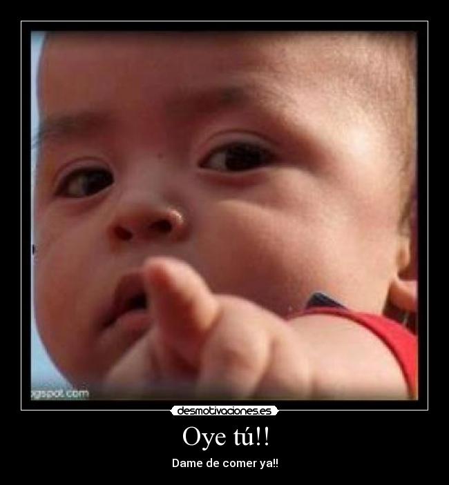 Oye tú!! - Dame de comer ya!!