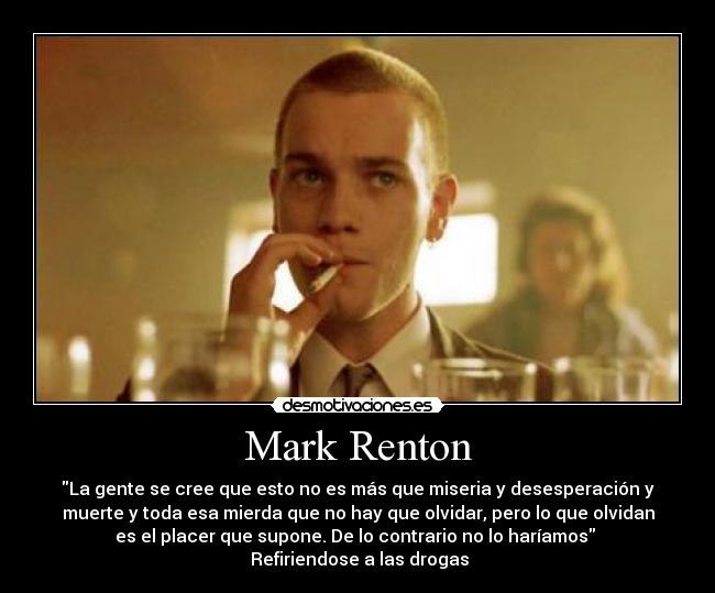 Mark Renton - La gente se cree que esto no es más que miseria y desesperación y
muerte y toda esa mierda que no hay que olvidar, pero lo que olvidan
es el placer que supone. De lo contrario no lo haríamos
Refiriendose a las drogas