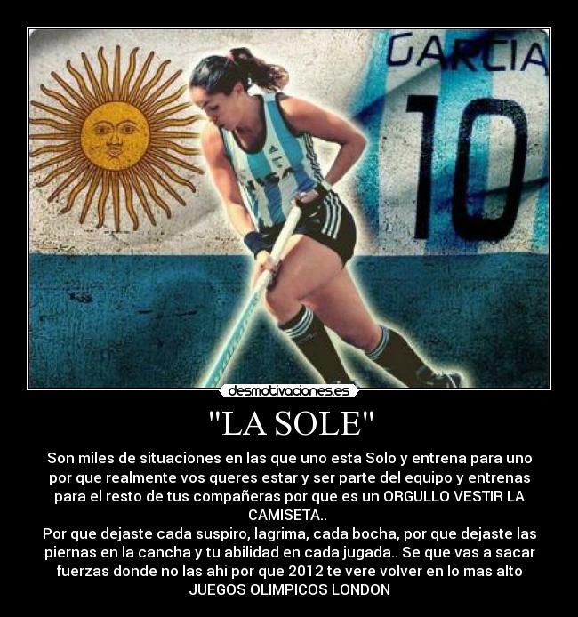 LA SOLE - Son miles de situaciones en las que uno esta Solo y entrena para uno
por que realmente vos queres estar y ser parte del equipo y entrenas
para el resto de tus compañeras por que es un ORGULLO VESTIR LA
CAMISETA..
Por que dejaste cada suspiro, lagrima, cada bocha, por que dejaste las
piernas en la cancha y tu abilidad en cada jugada.. Se que vas a sacar
fuerzas donde no las ahi por que 2012 te vere volver en lo mas alto
JUEGOS OLIMPICOS LONDON
