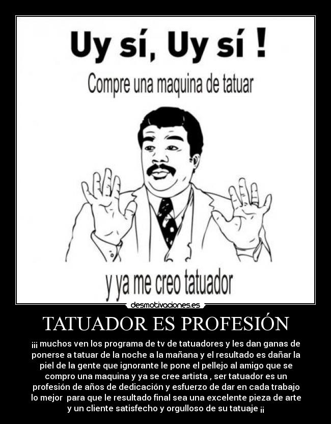 TATUADOR ES PROFESIÓN - ¡¡¡ muchos ven los programa de tv de tatuadores y les dan ganas de
ponerse a tatuar de la noche a la mañana y el resultado es dañar la
piel de la gente que ignorante le pone el pellejo al amigo que se
compro una maquina y ya se cree artista , ser tatuador es un
profesión de años de dedicación y esfuerzo de dar en cada trabajo
lo mejor para que le resultado final sea una excelente pieza de arte
y un cliente satisfecho y orgulloso de su tatuaje ¡¡