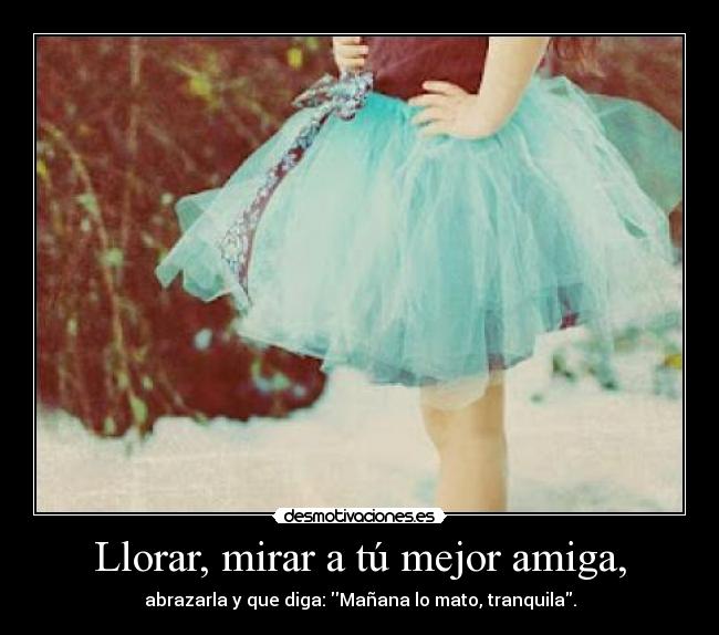 Llorar, mirar a tú mejor amiga, - abrazarla y que diga: Mañana lo mato, tranquila.