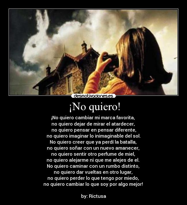 ¡No quiero! - ¡No quiero cambiar mi marca favorita,
no quiero dejar de mirar el atardecer,
no quiero pensar en pensar diferente,
no quiero imaginar lo inimaginable del sol.
No quiero creer que ya perdí la batalla,
no quiero soñar con un nuevo amanecer,
no quiero sentir otro perfume de miel,
no quiero alejarme ni que me alejes de el.
No quiero caminar con un rumbo distinto,
no quiero dar vueltas en otro lugar,
no quiero perder lo que tengo por miedo,
no quiero cambiar lo que soy por algo mejor!
by: Rictusa
