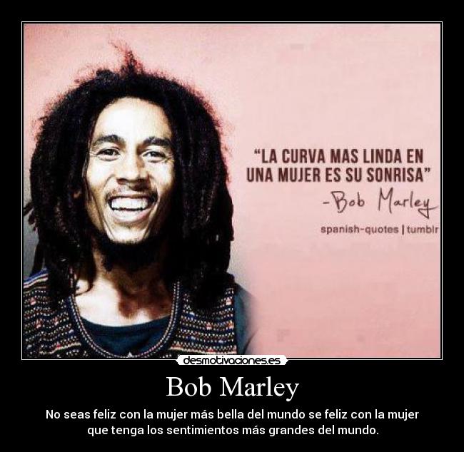 Bob Marley - No seas feliz con la mujer más bella del mundo se feliz con la mujer
que tenga los sentimientos más grandes del mundo.