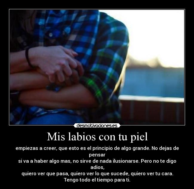 Mis labios con tu piel - empiezas a creer, que esto es el principio de algo grande. No dejas de pensar
si va a haber algo mas, no sirve de nada ilusionarse. Pero no te digo adios,
quiero ver que pasa, quiero ver lo que sucede, quiero ver tu cara.
Tengo todo el tiempo para ti.