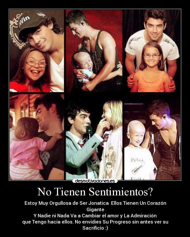 No Tienen Sentimientos? - Estoy Muy Orgullosa de Ser Jonatica♥ Ellos Tienen Un Corazón Gigante
Y Nadie ni Nada Va a Cambiar el amor y La Admiración
que Tengo hacia ellos. No envidies Su Progreso sin antes ver su Sacrificio :)