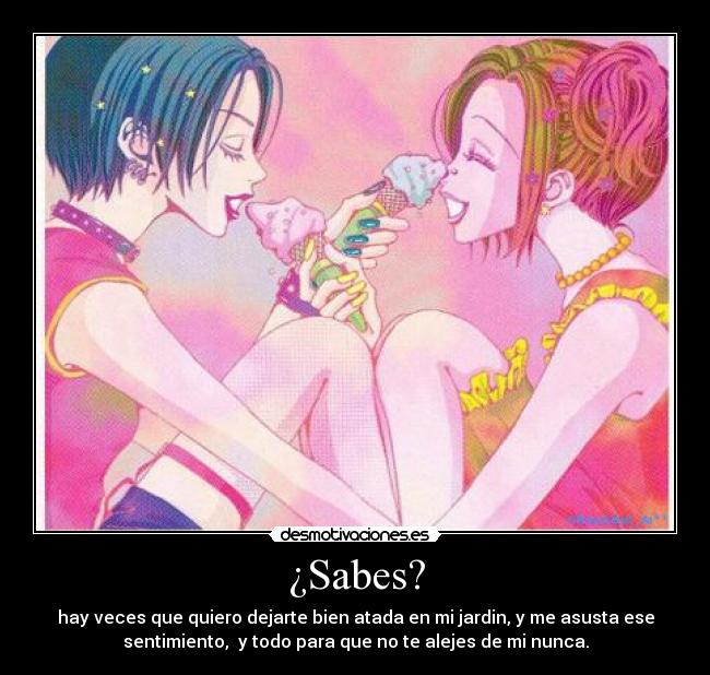¿Sabes? - hay veces que quiero dejarte bien atada en mi jardin, y me asusta ese
sentimiento, y todo para que no te alejes de mi nunca.