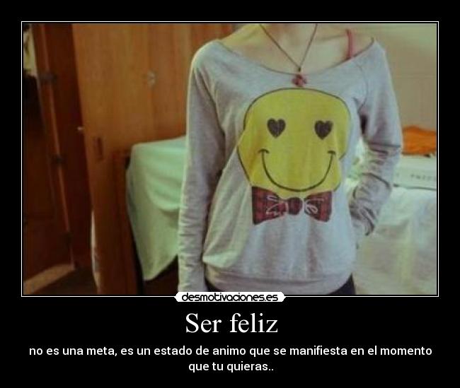 Ser feliz - no es una meta, es un estado de animo que se manifiesta en el momento
que tu quieras..