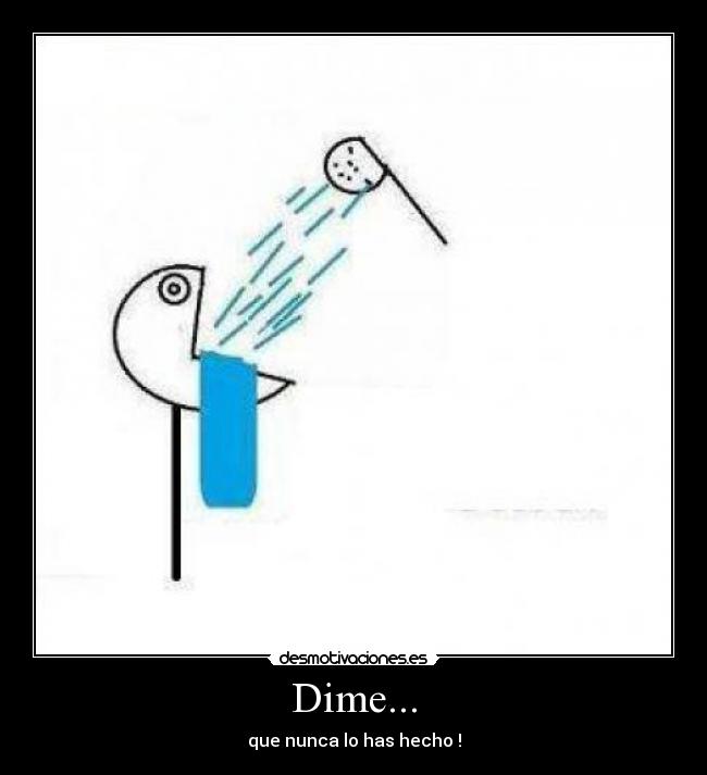 Dime... - que nunca lo has hecho !