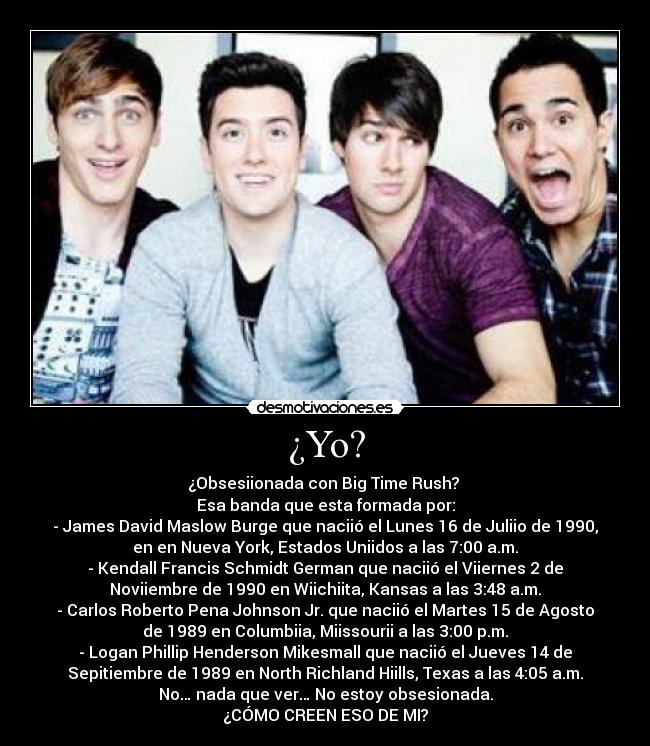 ¿Yo? - ¿Obsesiionada con Big Time Rush? 
Esa banda que esta formada por:
- James David Maslow Burge que naciió el Lunes 16 de Juliio de 1990,
en en Nueva York, Estados Uniidos a las 7:00 a.m.
- Kendall Francis Schmidt German que naciió el Viiernes 2 de
Noviiembre de 1990 en Wiichiita, Kansas a las 3:48 a.m.
- Carlos Roberto Pena Johnson Jr. que naciió el Martes 15 de Agosto
de 1989 en Columbiia, Miissourii a las 3:00 p.m.
- Logan Phillip Henderson Mikesmall que naciió el Jueves 14 de
Sepitiembre de 1989 en North Richland Hiills, Texas a las 4:05 a.m.
No… nada que ver… No estoy obsesionada.
¿CÓMO CREEN ESO DE MI?