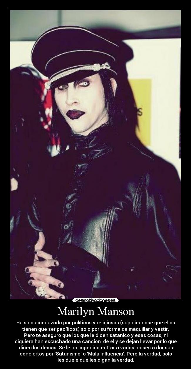 Marilyn Manson - Ha sido amenazado por políticos y religiosos (supiniendose que ellos
tienen que ser pacíficos) solo por su forma de maquillar y vestir.
Pero te aseguro que los que le dicen satanico y esas cosas, ni
siquiera han escuchado una cancion  de el y se dejan llevar por lo que
dicen los demas. Se le ha impedido entrar a varios países a dar sus
conciertos por Satanismo o Mala influencia, Pero la verdad, solo
les duele que les digan la verdad.
