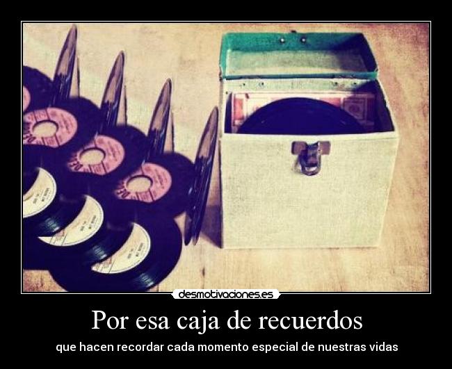 Por esa caja de recuerdos - que hacen recordar cada momento especial de nuestras vidas