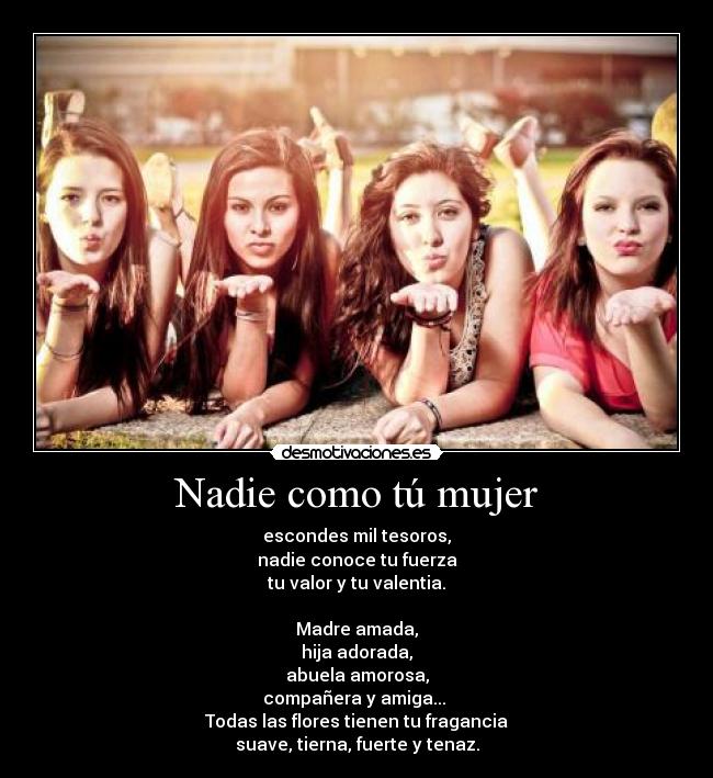 Nadie como tú mujer - escondes mil tesoros,
nadie conoce tu fuerza
tu valor y tu valentia.

Madre amada,
hija adorada,
abuela amorosa,
compañera y amiga... 
Todas las flores tienen tu fragancia
suave, tierna, fuerte y tenaz.