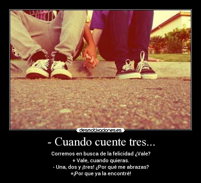 - Cuando cuente tres... - Corremos en busca de la felicidad ¿Vale?
+ Vale, cuando quieras.
- Una, dos y ¡tres! ¿Por qué me abrazas?
+¡Por que ya la encontré!