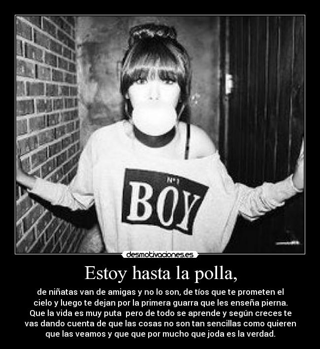 Estoy hasta la polla, - de niñatas van de amigas y no lo son, de tíos que te prometen el
cielo y luego te dejan por la primera guarra que les enseña pierna.
Que la vida es muy puta  pero de todo se aprende y según creces te
vas dando cuenta de que las cosas no son tan sencillas como quieren
que las veamos y que que por mucho que joda es la verdad.