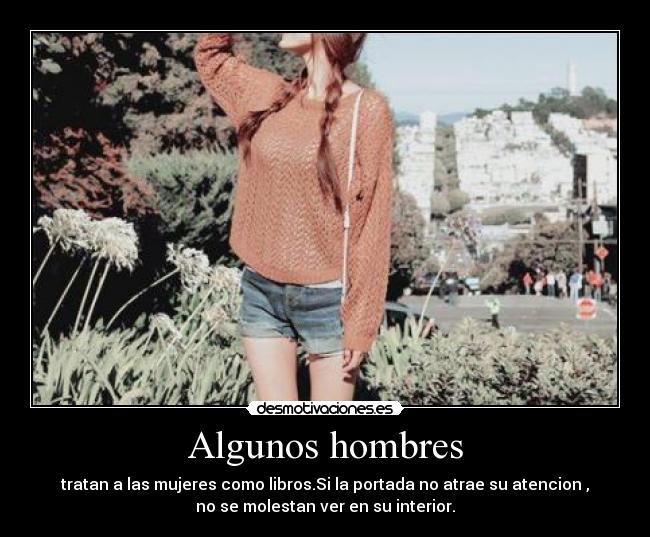 Algunos hombres - tratan a las mujeres como libros.Si la portada no atrae su atencion ,
no se molestan ver en su interior.