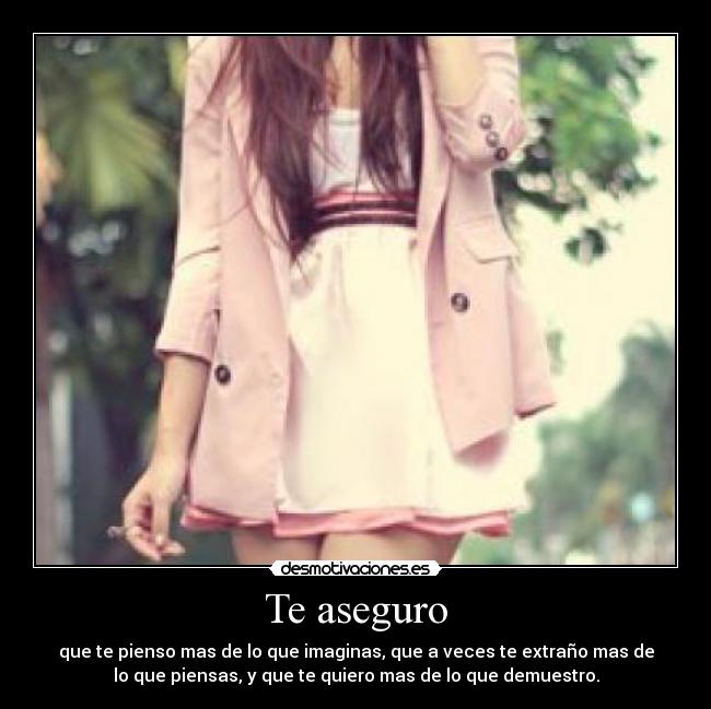 Te aseguro - que te pienso mas de lo que imaginas, que a veces te extraño mas de
lo que piensas, y que te quiero mas de lo que demuestro.