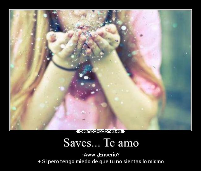 Saves... Te amo - -Aww ¿Enserio?
+ Si pero tengo miedo de que tu no sientas lo mismo