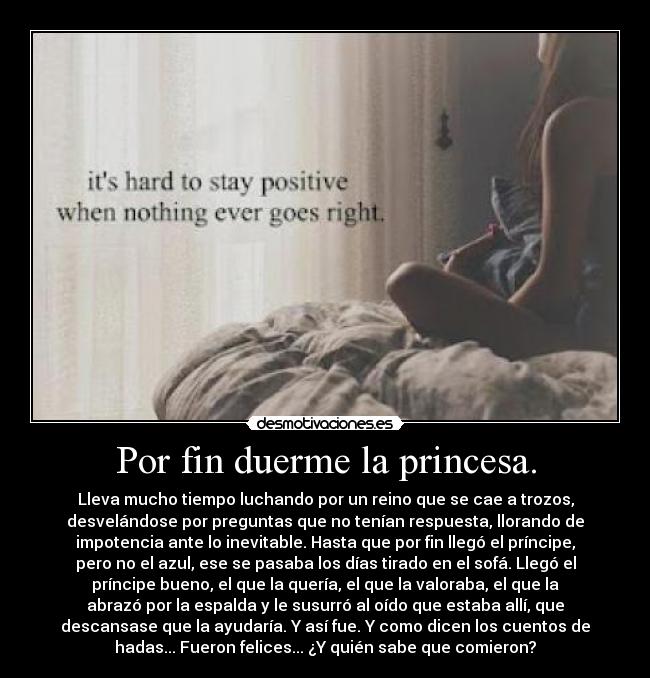 Por fin duerme la princesa. - Lleva mucho tiempo luchando por un reino que se cae a trozos,
desvelándose por preguntas que no tenían respuesta, llorando de
impotencia ante lo inevitable. Hasta que por fin llegó el príncipe,
pero no el azul, ese se pasaba los días tirado en el sofá. Llegó el
príncipe bueno, el que la quería, el que la valoraba, el que la
abrazó por la espalda y le susurró al oído que estaba allí, que
descansase que la ayudaría. Y así fue. Y como dicen los cuentos de
hadas... Fueron felices... ¿Y quién sabe que comieron?