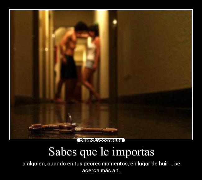 Sabes que le importas - a alguien, cuando en tus peores momentos, en lugar de huir ... se acerca más a ti.