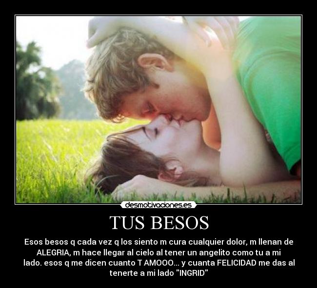 TUS BESOS - Esos besos q cada vez q los siento m cura cualquier dolor, m llenan de
ALEGRIA, m hace llegar al cielo al tener un angelito como tu a mi
lado. esos q me dicen cuanto T AMOOO... y cuanta FELICIDAD me das al
tenerte a mi lado INGRID