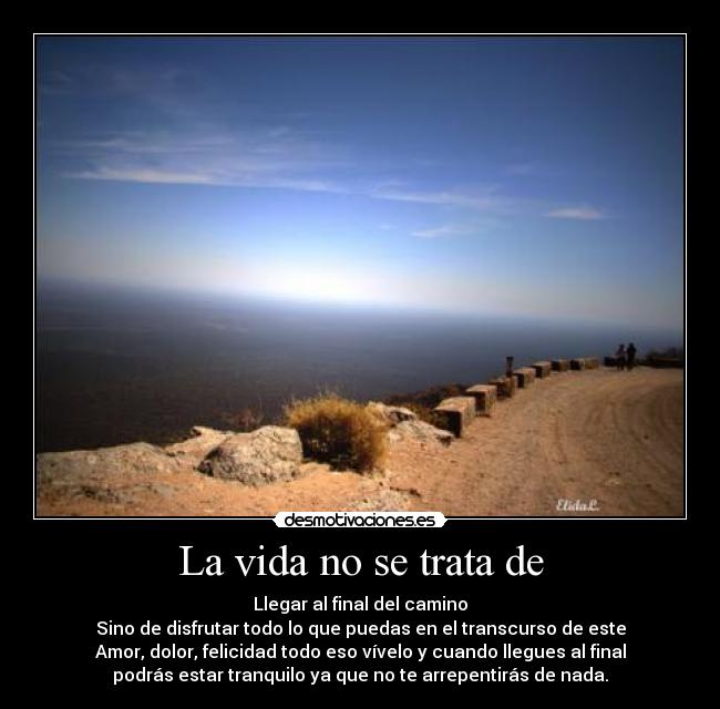 La vida no se trata de - Llegar al final del camino
Sino de disfrutar todo lo que puedas en el transcurso de este
Amor, dolor, felicidad todo eso vívelo y cuando llegues al final
podrás estar tranquilo ya que no te arrepentirás de nada.