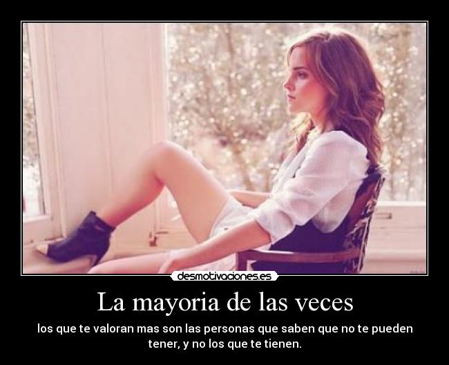 La mayoria de las veces - los que te valoran mas son las personas que saben que no te pueden
tener, y no los que te tienen.