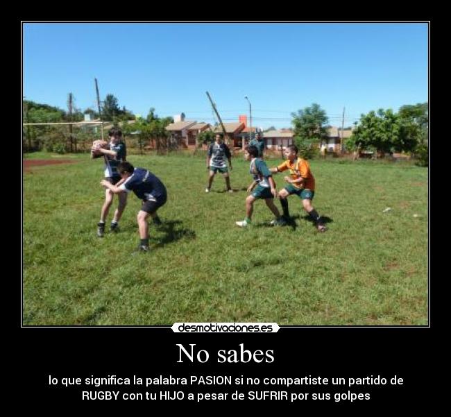 No sabes - lo que significa la palabra PASION si no compartiste un partido de
RUGBY con tu HIJO a pesar de SUFRIR por sus golpes