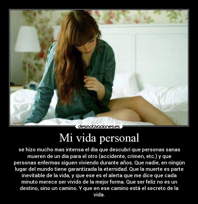 Mi vida personal - se hizo mucho mas intensa el día que descubrí que personas sanas
mueren de un día para el otro (accidente, crimen, etc.) y que
personas enfermas siguen viviendo durante años. Que nadie, en ningún
lugar del mundo tiene garantizada la eternidad. Que la muerte es parte
inevitable de la vida, y que ese es el alerta que me dice que cada
minuto merece ser vivido de la mejor forma. Que ser feliz no es un
destino, sino un camino. Y que en ese camino está el secreto de la
vida.