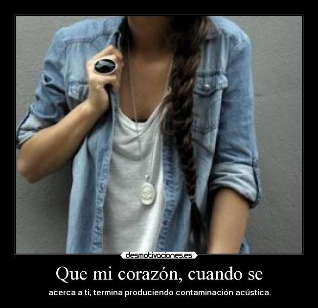 Que mi corazón, cuando se - acerca a ti, termina produciendo contaminación acústica.