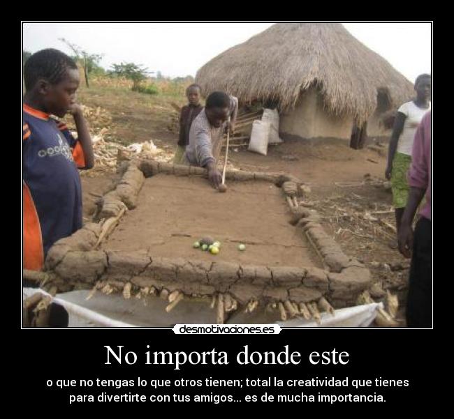 No importa donde este - o que no tengas lo que otros tienen; total la creatividad que tienes
para divertirte con tus amigos... es de mucha importancia.