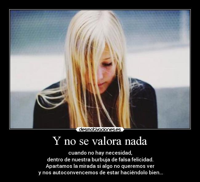 Y no se valora nada - cuando no hay necesidad,
dentro de nuestra burbuja de falsa felicidad.
Apartamos la mirada si algo no queremos ver
 y nos autoconvencemos de estar haciéndolo bien...