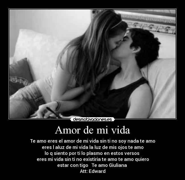 Amor de mi vida - Te amo eres el amor de mi vida sin ti no soy nada te amo
eres l aluz de mi vida la luz de mis ojos te amo
lo q siento por ti lo plasmo en estos versos
eres mi vida sin ti no existiria te amo te amo quiero
estar con tigo ♥ Te amo Giuliana ♥
Att: Edward