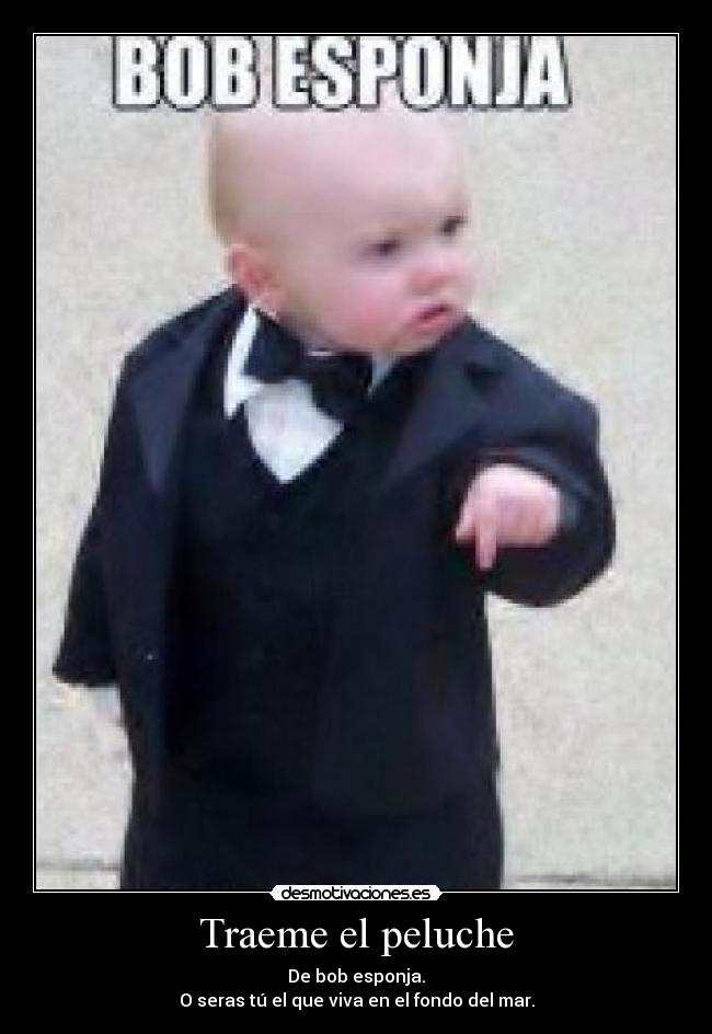Traeme el peluche - De bob esponja.
O seras tú el que viva en el fondo del mar.