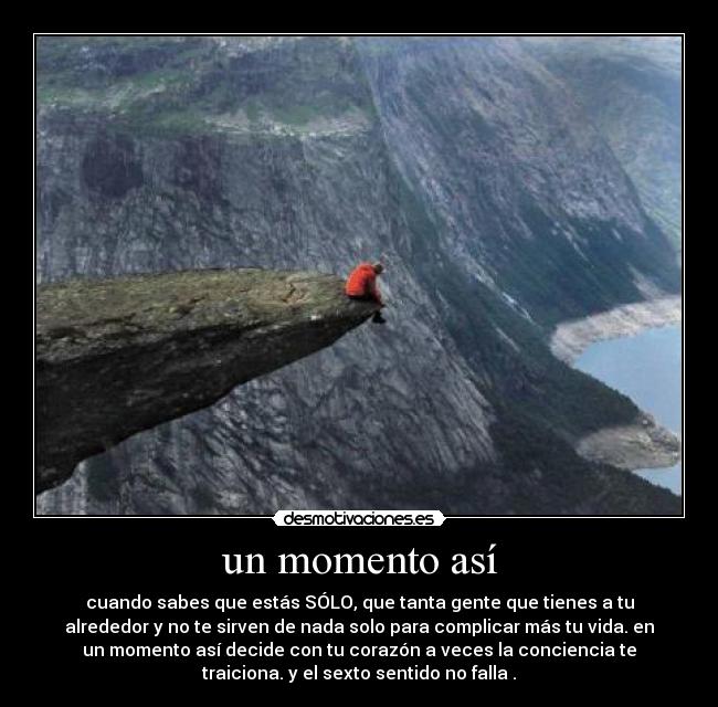un momento así - cuando sabes que estás SÓLO, que tanta gente que tienes a tu
alrededor y no te sirven de nada solo para complicar más tu vida. en
un momento así decide con tu corazón a veces la conciencia te
traiciona. y el sexto sentido no falla .