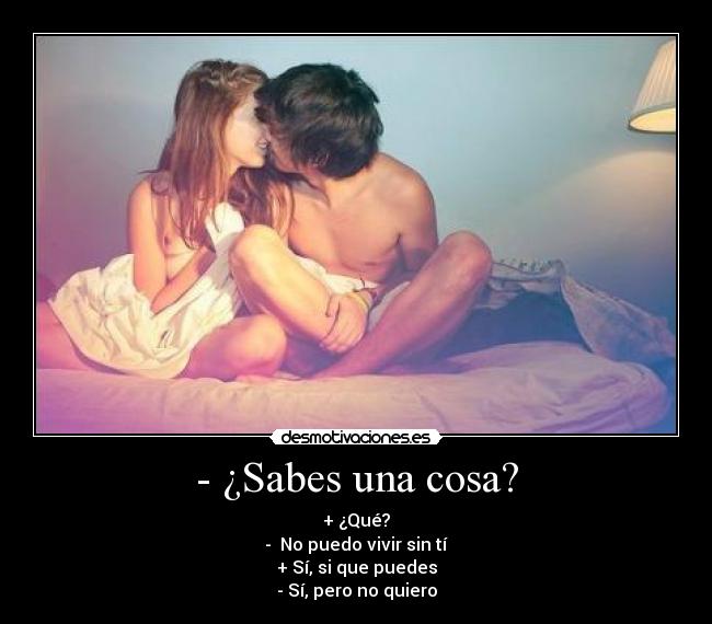 - ¿Sabes una cosa? - + ¿Qué?
-  No puedo vivir sin tí
+ Sí, si que puedes
- Sí, pero no quiero