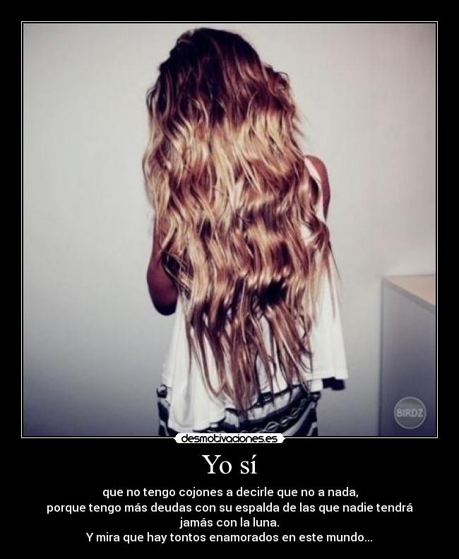 Yo sí - que no tengo cojones a decirle que no a nada,
porque tengo más deudas con su espalda de las que nadie tendrá jamás con la luna.
Y mira que hay tontos enamorados en este mundo...