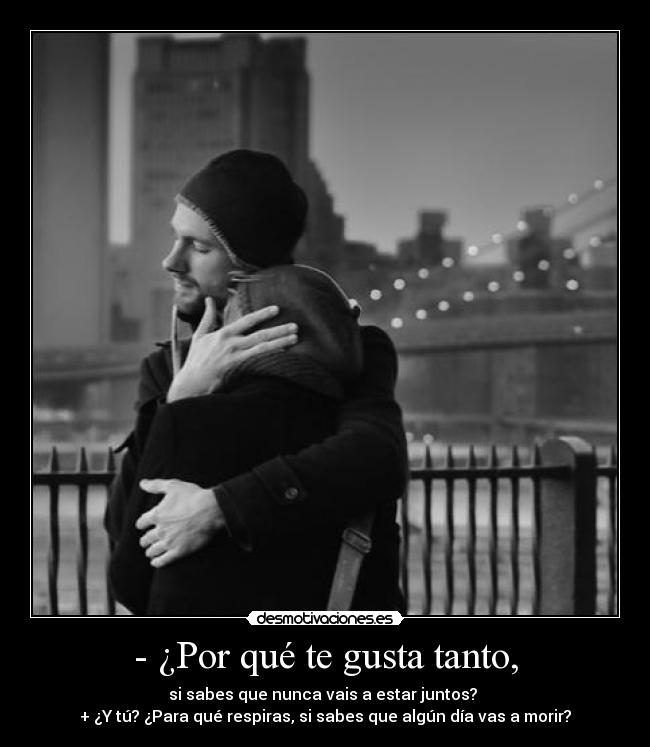 - ¿Por qué te gusta tanto, - si sabes que nunca vais a estar juntos? 
+ ¿Y tú? ¿Para qué respiras, si sabes que algún día vas a morir?