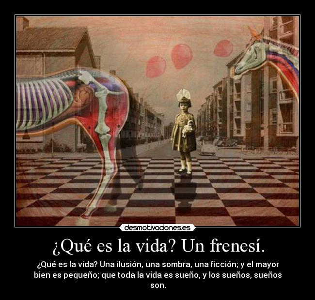 ¿Qué es la vida? Un frenesí. - ¿Qué es la vida? Una ilusión, una sombra, una ficción; y el mayor
bien es pequeño; que toda la vida es sueño, y los sueños, sueños
son.