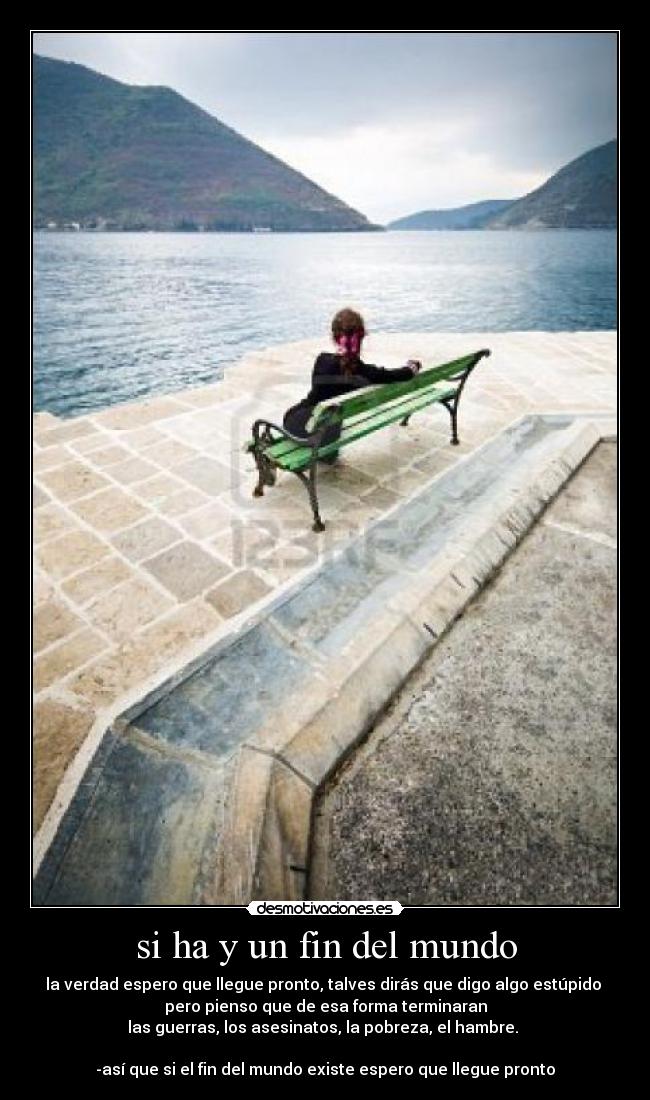 si ha y un fin del mundo - la verdad espero que llegue pronto, talves dirás que digo algo estúpido
pero pienso que de esa forma terminaran
las guerras, los asesinatos, la pobreza, el hambre.
-así que si el fin del mundo existe espero que llegue pronto