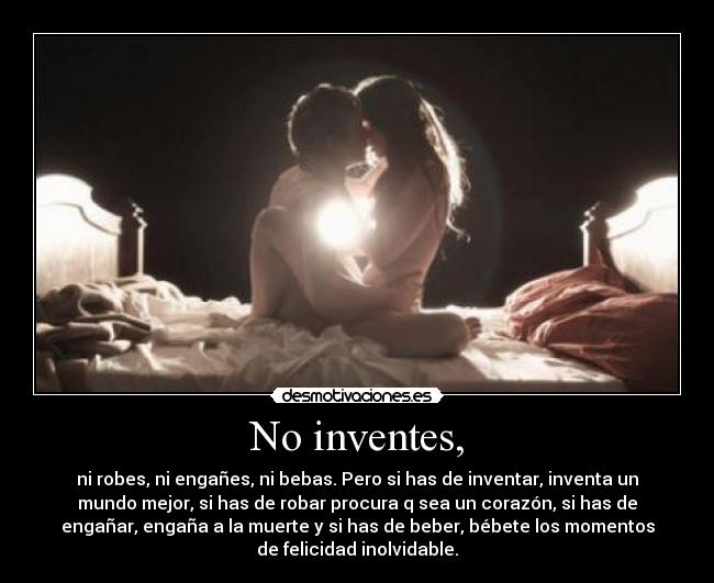No inventes, - ni robes, ni engañes, ni bebas. Pero si has de inventar, inventa un
mundo mejor, si has de robar procura q sea un corazón, si has de
engañar, engaña a la muerte y si has de beber, bébete los momentos
de felicidad inolvidable.