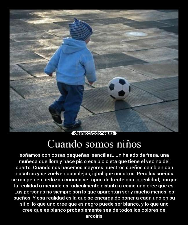 Cuando somos niños - soñamos con cosas pequeñas, sencillas.. Un helado de fresa, una
muñeca que llora y hace pis o esa bicicleta que tiene el vecino del
cuarto. Cuando nos hacemos mayores nuestros sueños cambian con
nosotros y se vuelven complejos, igual que nosotros. Pero los sueños
se rompen en pedazos cuando se topan de frente con la realidad, porque
la realidad a menudo es radicalmente distinta a como uno cree que es.
Las personas no siempre son lo que aparentan ser y mucho menos los
sueños. Y esa realidad es la que se encarga de poner a cada uno en su
sitio, lo que uno cree que es negro puede ser blanco, y lo que uno
cree que es blanco probablemente sea de todos los colores del
arcoiris.