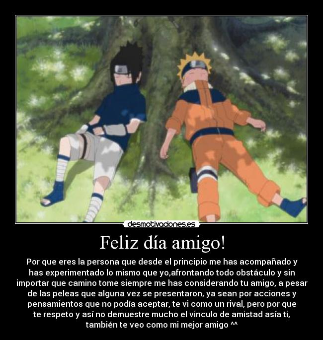 Feliz día amigo! - Por que eres la persona que desde el principio me has acompañado y
has experimentado lo mismo que yo,afrontando todo obstáculo y sin
importar que camino tome siempre me has considerando tu amigo, a pesar
de las peleas que alguna vez se presentaron, ya sean por acciones y
pensamientos que no podía aceptar, te vi como un rival, pero por que
te respeto y así no demuestre mucho el vinculo de amistad asía ti,
también te veo como mi mejor amigo ^^