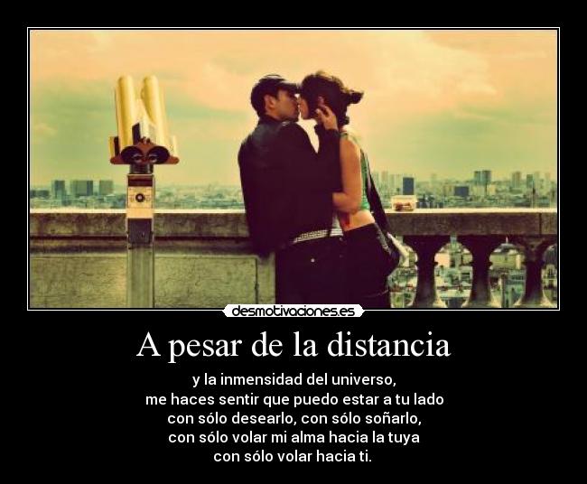 A pesar de la distancia - y la inmensidad del universo,
me haces sentir que puedo estar a tu lado
con sólo desearlo, con sólo soñarlo,
con sólo volar mi alma hacia la tuya
con sólo volar hacia ti. ♥