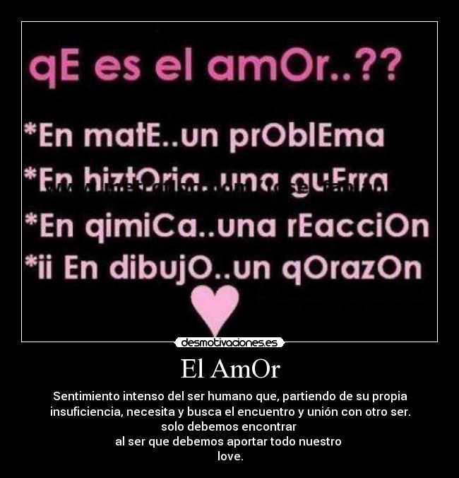 El AmOr - Sentimiento intenso del ser humano que, partiendo de su propia
insuficiencia, necesita y busca el encuentro y unión con otro ser.
solo debemos encontrar
al ser que debemos aportar todo nuestro
love.