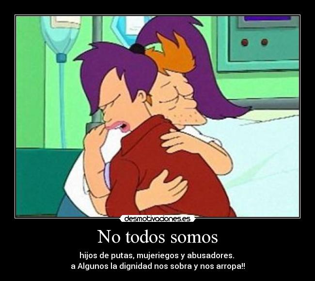 No todos somos - hijos de putas, mujeriegos y abusadores. 
a Algunos la dignidad nos sobra y nos arropa!!