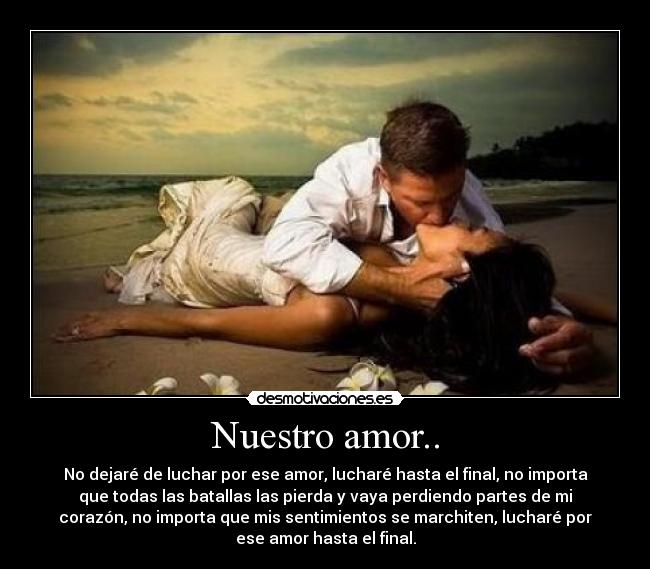 Nuestro amor.. - No dejaré de luchar por ese amor, lucharé hasta el final, no importa
que todas las batallas las pierda y vaya perdiendo partes de mi
corazón, no importa que mis sentimientos se marchiten, lucharé por
ese amor hasta el final.