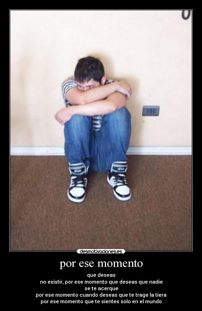 por ese momento - que deseas
no existir, por ese momento que deseas que nadie
se te acerque
por ese momento cuando deseas que te trage la tiera
por ese momento que te sientes solo en el mundo